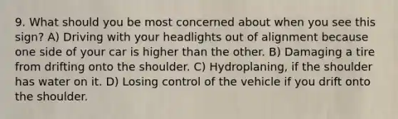 9. What should you be most concerned about when you see this sign? A) Driving with your headlights out of alignment because one side of your car is higher than the other. B) Damaging a tire from drifting onto the shoulder. C) Hydroplaning, if the shoulder has water on it. D) Losing control of the vehicle if you drift onto the shoulder.