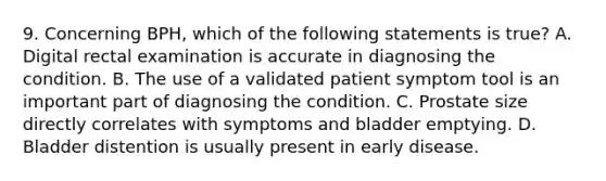 9. Concerning BPH, which of the following statements is true? A. Digital rectal examination is accurate in diagnosing the condition. B. The use of a validated patient symptom tool is an important part of diagnosing the condition. C. Prostate size directly correlates with symptoms and bladder emptying. D. Bladder distention is usually present in early disease.