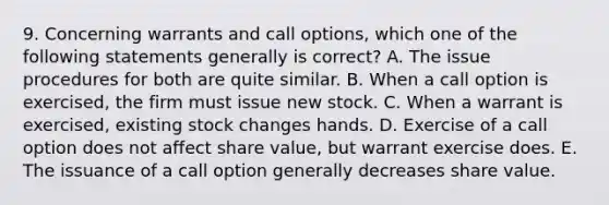 9. Concerning warrants and call options, which one of the following statements generally is correct? A. The issue procedures for both are quite similar. B. When a call option is exercised, the firm must issue new stock. C. When a warrant is exercised, existing stock changes hands. D. Exercise of a call option does not affect share value, but warrant exercise does. E. The issuance of a call option generally decreases share value.