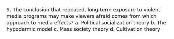 9. The conclusion that repeated, long-term exposure to violent media programs may make viewers afraid comes from which approach to media effects? a. Political socialization theory b. The hypodermic model c. Mass society theory d. Cultivation theory