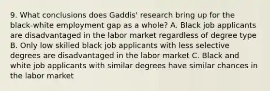 9. What conclusions does Gaddis' research bring up for the black-white employment gap as a whole? A. Black job applicants are disadvantaged in the labor market regardless of degree type B. Only low skilled black job applicants with less selective degrees are disadvantaged in the labor market C. Black and white job applicants with similar degrees have similar chances in the labor market