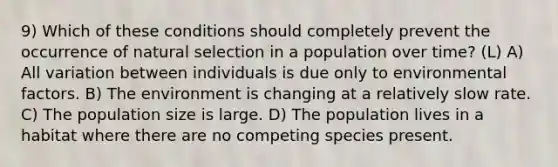 9) Which of these conditions should completely prevent the occurrence of natural selection in a population over time? (L) A) All variation between individuals is due only to environmental factors. B) The environment is changing at a relatively slow rate. C) The population size is large. D) The population lives in a habitat where there are no competing species present.