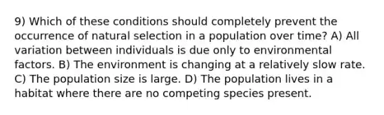 9) Which of these conditions should completely prevent the occurrence of natural selection in a population over time? A) All variation between individuals is due only to environmental factors. B) The environment is changing at a relatively slow rate. C) The population size is large. D) The population lives in a habitat where there are no competing species present.