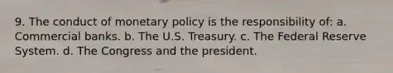 9. The conduct of <a href='https://www.questionai.com/knowledge/kEE0G7Llsx-monetary-policy' class='anchor-knowledge'>monetary policy</a> is the responsibility of: a. Commercial banks. b. The U.S. Treasury. c. The Federal Reserve System. d. The Congress and the president.