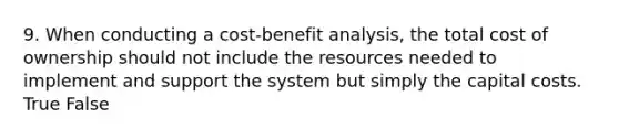 9. When conducting a cost-benefit analysis, the total cost of ownership should not include the resources needed to implement and support the system but simply the capital costs. True False