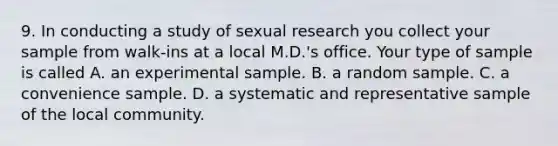 9. In conducting a study of sexual research you collect your sample from walk-ins at a local M.D.'s office. Your type of sample is called A. an experimental sample. B. a random sample. C. a convenience sample. D. a systematic and representative sample of the local community.