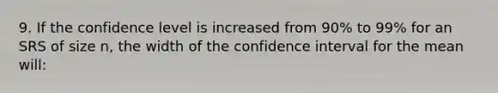 9. If the confidence level is increased from 90% to 99% for an SRS of size n, the width of the confidence interval for the mean will: