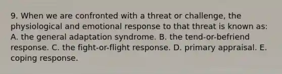 9. When we are confronted with a threat or challenge, the physiological and emotional response to that threat is known as: A. the general adaptation syndrome. B. the tend-or-befriend response. C. the fight-or-flight response. D. primary appraisal. E. coping response.