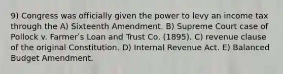 9) Congress was officially given the power to levy an income tax through the A) Sixteenth Amendment. B) Supreme Court case of Pollock v. Farmerʹs Loan and Trust Co. (1895). C) revenue clause of the original Constitution. D) Internal Revenue Act. E) Balanced Budget Amendment.