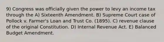 9) Congress was officially given the power to levy an income tax through the A) Sixteenth Amendment. B) Supreme Court case of Pollock v. Farmer's Loan and Trust Co. (1895). C) revenue clause of the original Constitution. D) Internal Revenue Act. E) Balanced Budget Amendment.