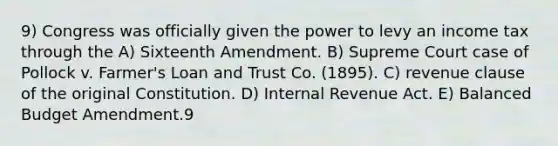 9) Congress was officially given the power to levy an income tax through the A) Sixteenth Amendment. B) Supreme Court case of Pollock v. Farmer's Loan and Trust Co. (1895). C) revenue clause of the original Constitution. D) Internal Revenue Act. E) Balanced Budget Amendment.9