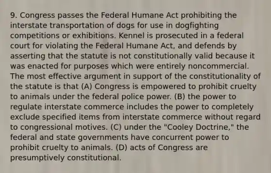 9. Congress passes the Federal Humane Act prohibiting the interstate transportation of dogs for use in dogfighting competitions or exhibitions. Kennel is prosecuted in a federal court for violating the Federal Humane Act, and defends by asserting that the statute is not constitutionally valid because it was enacted for purposes which were entirely noncommercial. The most effective argument in support of the constitutionality of the statute is that (A) Congress is empowered to prohibit cruelty to animals under the federal police power. (B) the power to regulate interstate commerce includes the power to completely exclude specified items from interstate commerce without regard to congressional motives. (C) under the "Cooley Doctrine," the federal and state governments have concurrent power to prohibit cruelty to animals. (D) acts of Congress are presumptively constitutional.