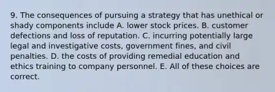 9. The consequences of pursuing a strategy that has unethical or shady components include A. lower stock prices. B. customer defections and loss of reputation. C. incurring potentially large legal and investigative costs, government fines, and civil penalties. D. the costs of providing remedial education and ethics training to company personnel. E. All of these choices are correct.