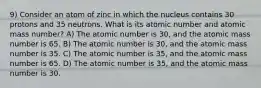 9) Consider an atom of zinc in which the nucleus contains 30 protons and 35 neutrons. What is its atomic number and atomic mass number? A) The atomic number is 30, and the atomic mass number is 65. B) The atomic number is 30, and the atomic mass number is 35. C) The atomic number is 35, and the atomic mass number is 65. D) The atomic number is 35, and the atomic mass number is 30.