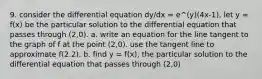 9. consider the differential equation dy/dx = e^(y)(4x-1). let y = f(x) be the particular solution to the differential equation that passes through (2,0). a. write an equation for the line tangent to the graph of f at the point (2,0). use the tangent line to approximate f(2.2). b. find y = f(x), the particular solution to the differential equation that passes through (2,0)