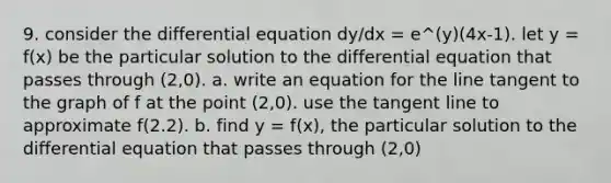 9. consider the differential equation dy/dx = e^(y)(4x-1). let y = f(x) be the particular solution to the differential equation that passes through (2,0). a. write an equation for the line tangent to the graph of f at the point (2,0). use the tangent line to approximate f(2.2). b. find y = f(x), the particular solution to the differential equation that passes through (2,0)