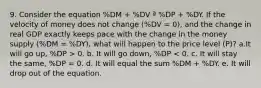 9. Consider the equation %DM + %DV ª %DP + %DY. If the velocity of money does not change (%DV = 0), and the change in real GDP exactly keeps pace with the change in the money supply (%DM = %DY), what will happen to the price level (P)? a.It will go up, %DP > 0. b. It will go down, %DP < 0. c. It will stay the same, %DP = 0. d. It will equal the sum %DM + %DY. e. It will drop out of the equation.