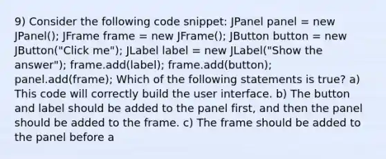 9) Consider the following code snippet: JPanel panel = new JPanel(); JFrame frame = new JFrame(); JButton button = new JButton("Click me"); JLabel label = new JLabel("Show the answer"); frame.add(label); frame.add(button); panel.add(frame); Which of the following statements is true? a) This code will correctly build the user interface. b) The button and label should be added to the panel first, and then the panel should be added to the frame. c) The frame should be added to the panel before a