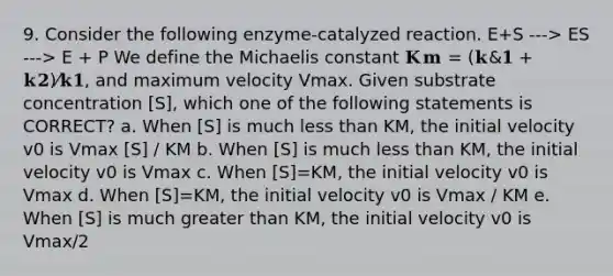 9. Consider the following enzyme-catalyzed reaction. E+S ---> ES ---> E + P We define the Michaelis constant 𝐊𝐦 = (𝐤&𝟏 + 𝐤𝟐)⁄𝐤𝟏, and maximum velocity Vmax. Given substrate concentration [S], which one of the following statements is CORRECT? a. When [S] is much <a href='https://www.questionai.com/knowledge/k7BtlYpAMX-less-than' class='anchor-knowledge'>less than</a> KM, the initial velocity v0 is Vmax [S] / KM b. When [S] is much less than KM, the initial velocity v0 is Vmax c. When [S]=KM, the initial velocity v0 is Vmax d. When [S]=KM, the initial velocity v0 is Vmax / KM e. When [S] is much <a href='https://www.questionai.com/knowledge/ktgHnBD4o3-greater-than' class='anchor-knowledge'>greater than</a> KM, the initial velocity v0 is Vmax/2