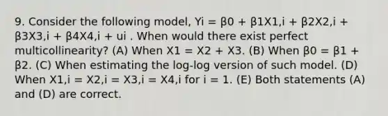 9. Consider the following model, Yi = β0 + β1X1,i + β2X2,i + β3X3,i + β4X4,i + ui . When would there exist perfect multicollinearity? (A) When X1 = X2 + X3. (B) When β0 = β1 + β2. (C) When estimating the log-log version of such model. (D) When X1,i = X2,i = X3,i = X4,i for i = 1. (E) Both statements (A) and (D) are correct.