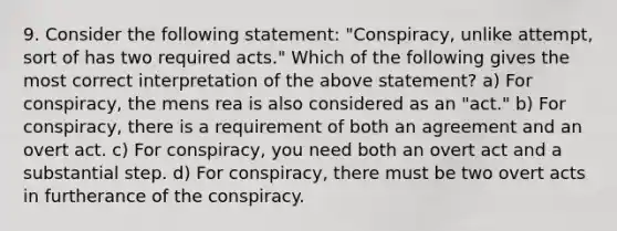 9. Consider the following statement: "Conspiracy, unlike attempt, sort of has two required acts." Which of the following gives the most correct interpretation of the above statement? a) For conspiracy, the mens rea is also considered as an "act." b) For conspiracy, there is a requirement of both an agreement and an overt act. c) For conspiracy, you need both an overt act and a substantial step. d) For conspiracy, there must be two overt acts in furtherance of the conspiracy.