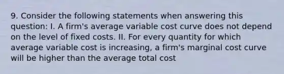 9. Consider the following statements when answering this question: I. A firm's average variable cost curve does not depend on the level of fixed costs. II. For every quantity for which average variable cost is increasing, a firm's marginal cost curve will be higher than the average total cost