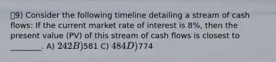 9) Consider the following timeline detailing a stream of cash flows: If the current market rate of interest is 8%, then the present value (PV) of this stream of cash flows is closest to ________. A) 242 B)581 C) 484 D)774