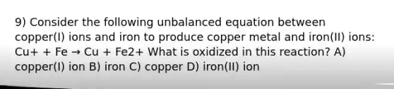 9) Consider the following unbalanced equation between copper(I) ions and iron to produce copper metal and iron(II) ions: Cu+ + Fe → Cu + Fe2+ What is oxidized in this reaction? A) copper(I) ion B) iron C) copper D) iron(II) ion