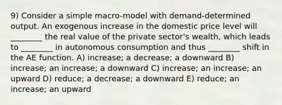 9) Consider a simple macro-model with demand-determined output. An exogenous increase in the domestic price level will ________ the real value of the private sector's wealth, which leads to ________ in autonomous consumption and thus ________ shift in the AE function. A) increase; a decrease; a downward B) increase; an increase; a downward C) increase; an increase; an upward D) reduce; a decrease; a downward E) reduce; an increase; an upward