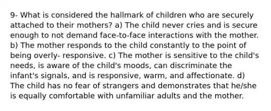 9- What is considered the hallmark of children who are securely attached to their mothers? a) The child never cries and is secure enough to not demand face-to-face interactions with the mother. b) The mother responds to the child constantly to the point of being overly- responsive. c) The mother is sensitive to the child's needs, is aware of the child's moods, can discriminate the infant's signals, and is responsive, warm, and affectionate. d) The child has no fear of strangers and demonstrates that he/she is equally comfortable with unfamiliar adults and the mother.