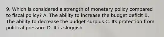 9. Which is considered a strength of <a href='https://www.questionai.com/knowledge/kEE0G7Llsx-monetary-policy' class='anchor-knowledge'>monetary policy</a> compared to <a href='https://www.questionai.com/knowledge/kPTgdbKdvz-fiscal-policy' class='anchor-knowledge'>fiscal policy</a>? A. The ability to increase the budget deficit B. The ability to decrease the budget surplus C. Its protection from political pressure D. It is sluggish