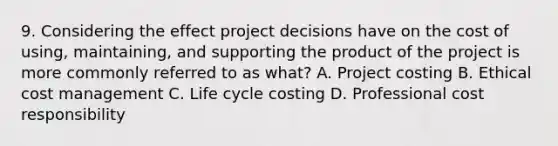 9. Considering the effect project decisions have on the cost of using, maintaining, and supporting the product of the project is more commonly referred to as what? A. Project costing B. Ethical cost management C. Life cycle costing D. Professional cost responsibility