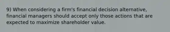 9) When considering a firm's financial decision alternative, financial managers should accept only those actions that are expected to maximize shareholder value.