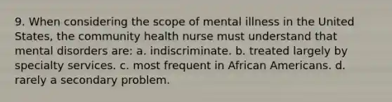 9. When considering the scope of mental illness in the United States, the community health nurse must understand that mental disorders are: a. indiscriminate. b. treated largely by specialty services. c. most frequent in African Americans. d. rarely a secondary problem.