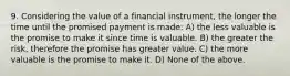 9. Considering the value of a financial instrument, the longer the time until the promised payment is made: A) the less valuable is the promise to make it since time is valuable. B) the greater the risk, therefore the promise has greater value. C) the more valuable is the promise to make it. D) None of the above.