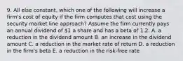 9. All else constant, which one of the following will increase a firm's cost of equity if the firm computes that cost using the security market line approach? Assume the firm currently pays an annual dividend of 1 a share and has a beta of 1.2. A. a reduction in the dividend amount B. an increase in the dividend amount C. a reduction in the market rate of return D. a reduction in the firm's beta E. a reduction in the risk-free rate