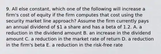 9. All else constant, which one of the following will increase a firm's cost of equity if the firm computes that cost using the security market line approach? Assume the firm currently pays an annual dividend of 1 a share and has a beta of 1.2. A. a reduction in the dividend amount B. an increase in the dividend amount C. a reduction in the market rate of return D. a reduction in the firm's beta E. a reduction in the risk-free rate