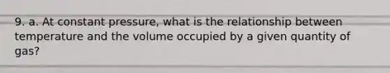 9. a. At constant pressure, what is the relationship between temperature and the volume occupied by a given quantity of gas?