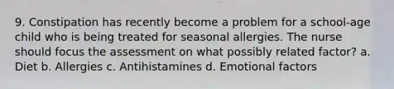 9. Constipation has recently become a problem for a school-age child who is being treated for seasonal allergies. The nurse should focus the assessment on what possibly related factor? a. Diet b. Allergies c. Antihistamines d. Emotional factors