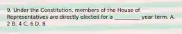 9. Under the Constitution, members of the House of Representatives are directly elected for a __________ year term. A. 2 B. 4 C. 6 D. 8