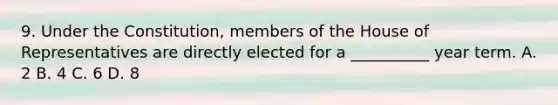 9. Under the Constitution, members of the House of Representatives are directly elected for a __________ year term. A. 2 B. 4 C. 6 D. 8