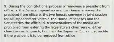 9. During the constitutional process of removing a president from office: a. the Senate impeaches and the House removes the president from office b. the two houses convene in joint session for all impeachment votes c. the House impeaches and the Senate tries the official d. representatives of the media are prohibited from entering the legislature's chambers e. either chamber can impeach, but then the Supreme Court must decide if the president is to be removed from office