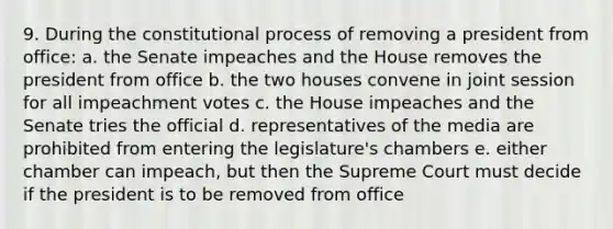 9. During the constitutional process of removing a president from office: a. the Senate impeaches and the House removes the president from office b. the two houses convene in joint session for all impeachment votes c. the House impeaches and the Senate tries the official d. representatives of the media are prohibited from entering the legislature's chambers e. either chamber can impeach, but then the Supreme Court must decide if the president is to be removed from office