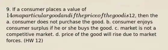 9. If a consumer places a value of 14 on a particular good and if the price of the good is12, then the a. consumer does not purchase the good. b. consumer enjoys consumer surplus if he or she buys the good. c. market is not a competitive market. d. price of the good will rise due to market forces. (HW 12)