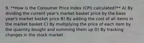 9. **How is the Consumer Price Index (CPI) calculated?** A) By dividing the current year's market basket price by the base year's market basket price B) By adding the cost of all items in the market basket C) By multiplying the price of each item by the quantity bought and summing them up D) By tracking changes in the stock market