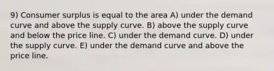 9) Consumer surplus is equal to the area A) under the demand curve and above the supply curve. B) above the supply curve and below the price line. C) under the demand curve. D) under the supply curve. E) under the demand curve and above the price line.