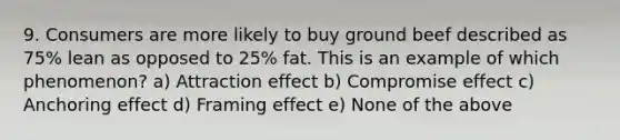 9. Consumers are more likely to buy ground beef described as 75% lean as opposed to 25% fat. This is an example of which phenomenon? a) Attraction effect b) Compromise effect c) Anchoring effect d) Framing effect e) None of the above