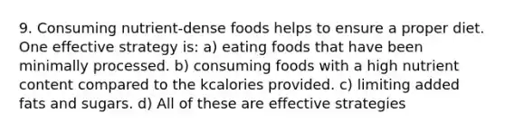 9. Consuming nutrient-dense foods helps to ensure a proper diet. One effective strategy is: a) eating foods that have been minimally processed. b) consuming foods with a high nutrient content compared to the kcalories provided. c) limiting added fats and sugars. d) All of these are effective strategies