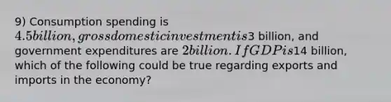 9) Consumption spending is 4.5 billion, gross domestic investment is3 billion, and government expenditures are 2 billion. If GDP is14 billion, which of the following could be true regarding exports and imports in the economy?