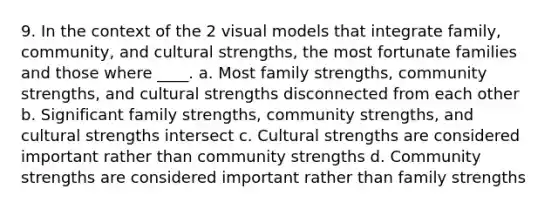 9. In the context of the 2 visual models that integrate family, community, and cultural strengths, the most fortunate families and those where ____. a. Most family strengths, community strengths, and cultural strengths disconnected from each other b. Significant family strengths, community strengths, and cultural strengths intersect c. Cultural strengths are considered important rather than community strengths d. Community strengths are considered important rather than family strengths